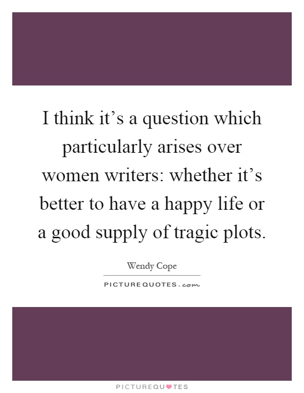 I think it's a question which particularly arises over women writers: whether it's better to have a happy life or a good supply of tragic plots Picture Quote #1