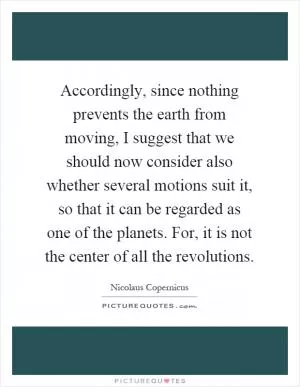 Accordingly, since nothing prevents the earth from moving, I suggest that we should now consider also whether several motions suit it, so that it can be regarded as one of the planets. For, it is not the center of all the revolutions Picture Quote #1