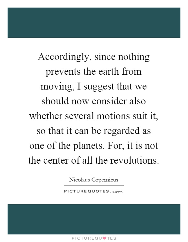 Accordingly, since nothing prevents the earth from moving, I suggest that we should now consider also whether several motions suit it, so that it can be regarded as one of the planets. For, it is not the center of all the revolutions Picture Quote #1