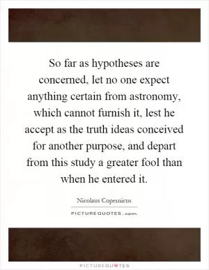So far as hypotheses are concerned, let no one expect anything certain from astronomy, which cannot furnish it, lest he accept as the truth ideas conceived for another purpose, and depart from this study a greater fool than when he entered it Picture Quote #1