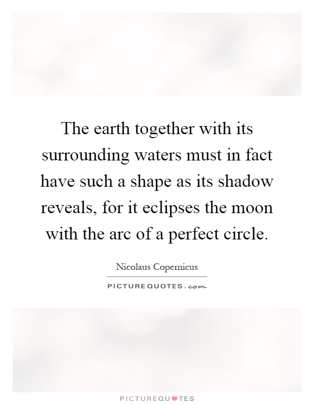 The earth together with its surrounding waters must in fact have such a shape as its shadow reveals, for it eclipses the moon with the arc of a perfect circle Picture Quote #1