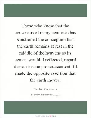Those who know that the consensus of many centuries has sanctioned the conception that the earth remains at rest in the middle of the heavens as its center, would, I reflected, regard it as an insane pronouncement if I made the opposite assertion that the earth moves Picture Quote #1