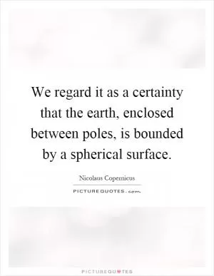 We regard it as a certainty that the earth, enclosed between poles, is bounded by a spherical surface Picture Quote #1