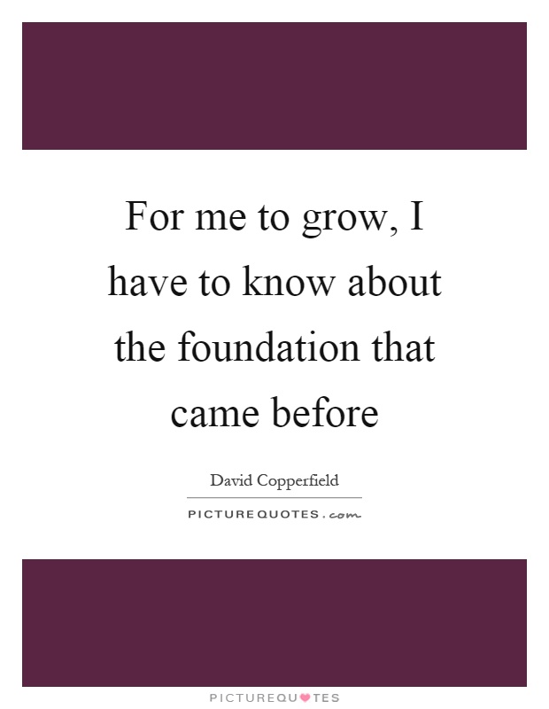 For me to grow, I have to know about the foundation that came before Picture Quote #1