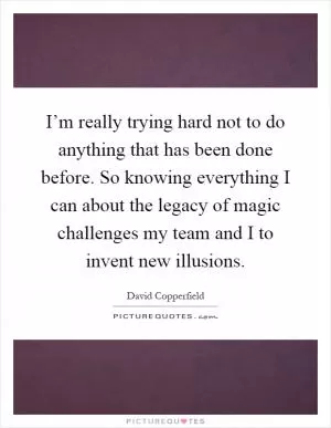 I’m really trying hard not to do anything that has been done before. So knowing everything I can about the legacy of magic challenges my team and I to invent new illusions Picture Quote #1