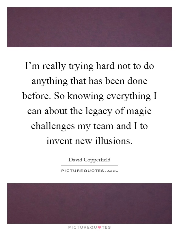 I'm really trying hard not to do anything that has been done before. So knowing everything I can about the legacy of magic challenges my team and I to invent new illusions Picture Quote #1