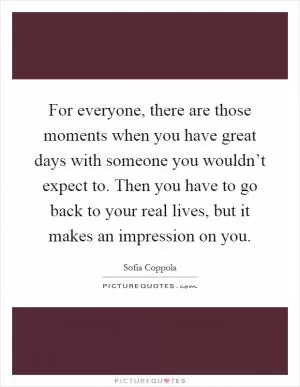 For everyone, there are those moments when you have great days with someone you wouldn’t expect to. Then you have to go back to your real lives, but it makes an impression on you Picture Quote #1