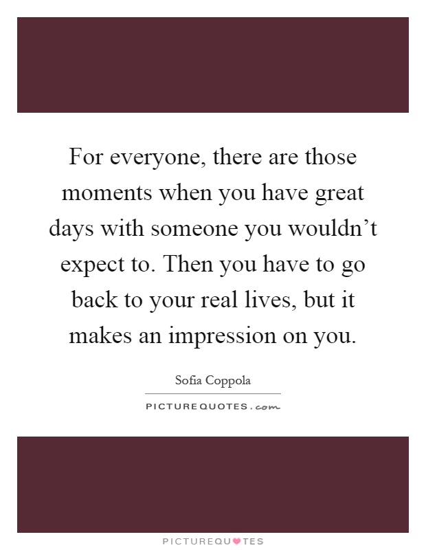 For everyone, there are those moments when you have great days with someone you wouldn't expect to. Then you have to go back to your real lives, but it makes an impression on you Picture Quote #1