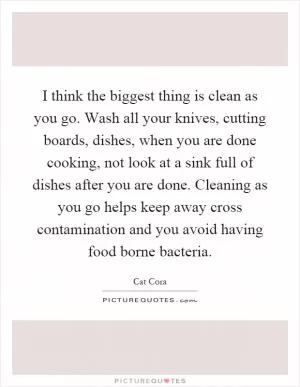I think the biggest thing is clean as you go. Wash all your knives, cutting boards, dishes, when you are done cooking, not look at a sink full of dishes after you are done. Cleaning as you go helps keep away cross contamination and you avoid having food borne bacteria Picture Quote #1