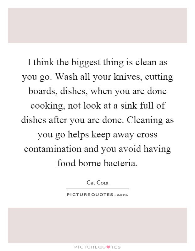 I think the biggest thing is clean as you go. Wash all your knives, cutting boards, dishes, when you are done cooking, not look at a sink full of dishes after you are done. Cleaning as you go helps keep away cross contamination and you avoid having food borne bacteria Picture Quote #1