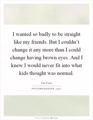 I wanted so badly to be straight like my friends. But I couldn’t change it any more than I could change having brown eyes. And I knew I would never fit into what kids thought was normal Picture Quote #1