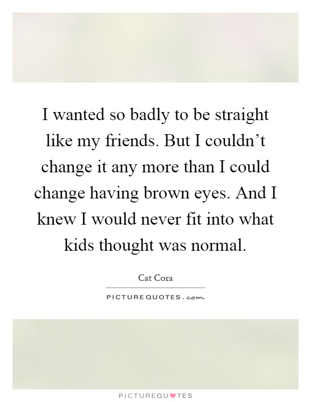 I wanted so badly to be straight like my friends. But I couldn't change it any more than I could change having brown eyes. And I knew I would never fit into what kids thought was normal Picture Quote #1