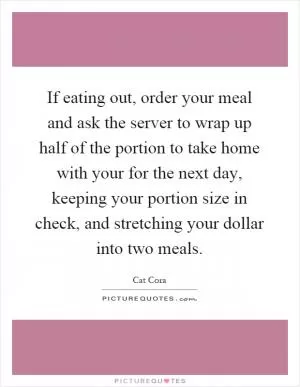 If eating out, order your meal and ask the server to wrap up half of the portion to take home with your for the next day, keeping your portion size in check, and stretching your dollar into two meals Picture Quote #1