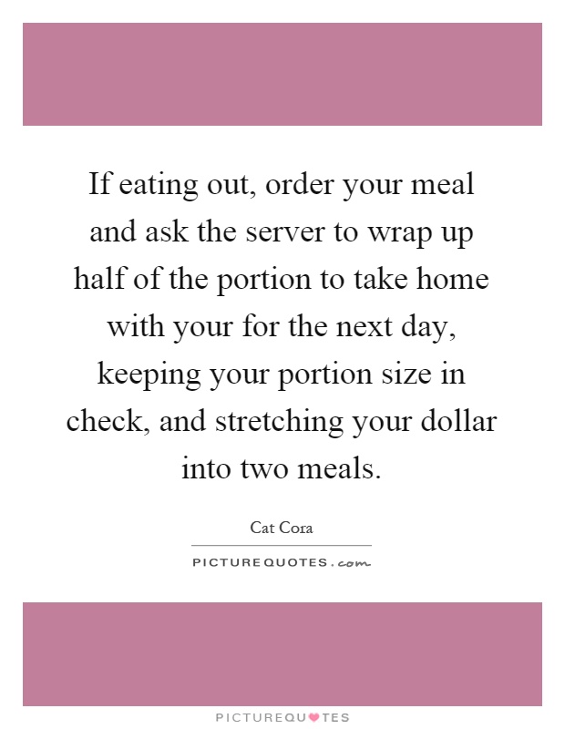 If eating out, order your meal and ask the server to wrap up half of the portion to take home with your for the next day, keeping your portion size in check, and stretching your dollar into two meals Picture Quote #1