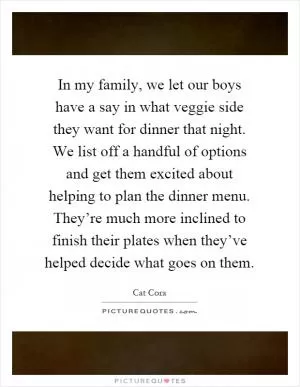 In my family, we let our boys have a say in what veggie side they want for dinner that night. We list off a handful of options and get them excited about helping to plan the dinner menu. They’re much more inclined to finish their plates when they’ve helped decide what goes on them Picture Quote #1
