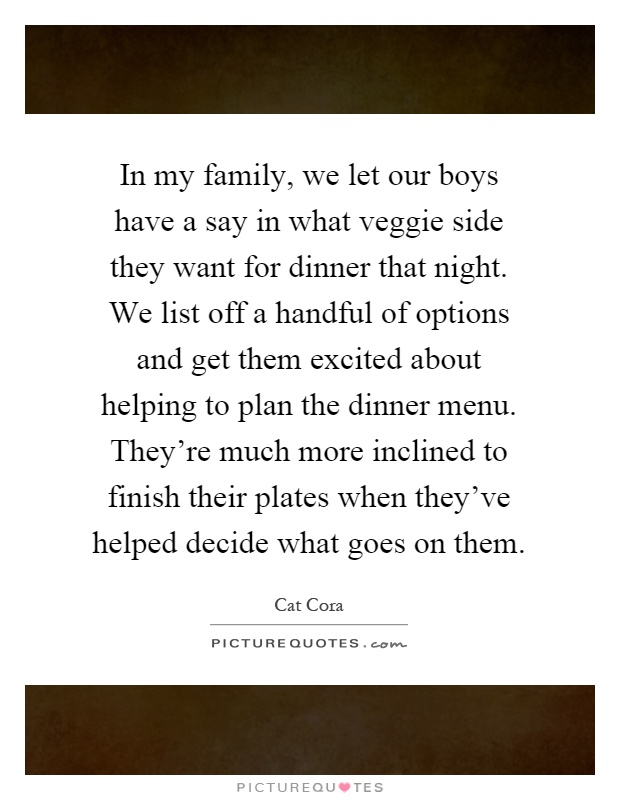 In my family, we let our boys have a say in what veggie side they want for dinner that night. We list off a handful of options and get them excited about helping to plan the dinner menu. They're much more inclined to finish their plates when they've helped decide what goes on them Picture Quote #1