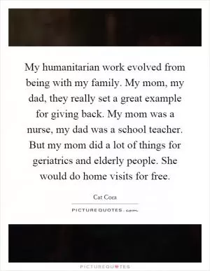 My humanitarian work evolved from being with my family. My mom, my dad, they really set a great example for giving back. My mom was a nurse, my dad was a school teacher. But my mom did a lot of things for geriatrics and elderly people. She would do home visits for free Picture Quote #1