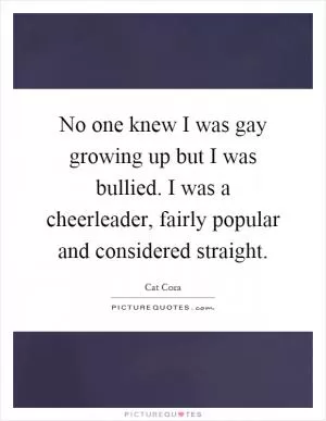 No one knew I was gay growing up but I was bullied. I was a cheerleader, fairly popular and considered straight Picture Quote #1