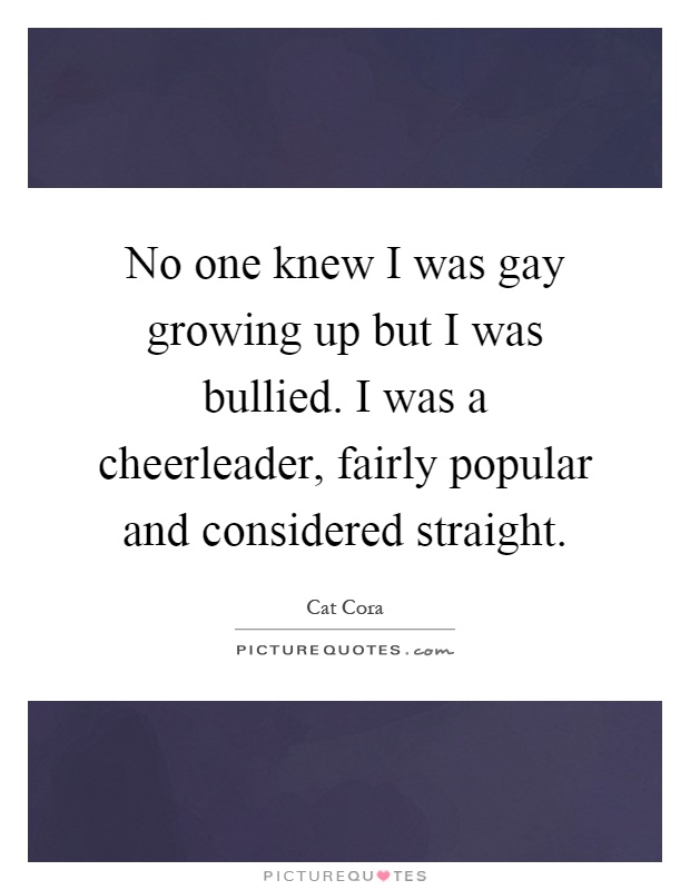 No one knew I was gay growing up but I was bullied. I was a cheerleader, fairly popular and considered straight Picture Quote #1