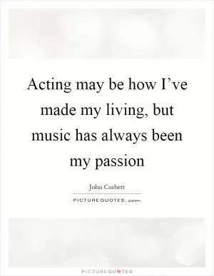 Acting may be how I’ve made my living, but music has always been my passion Picture Quote #1