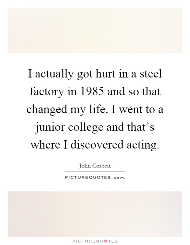 I actually got hurt in a steel factory in 1985 and so that changed my life. I went to a junior college and that's where I discovered acting Picture Quote #1