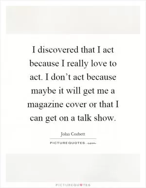 I discovered that I act because I really love to act. I don’t act because maybe it will get me a magazine cover or that I can get on a talk show Picture Quote #1