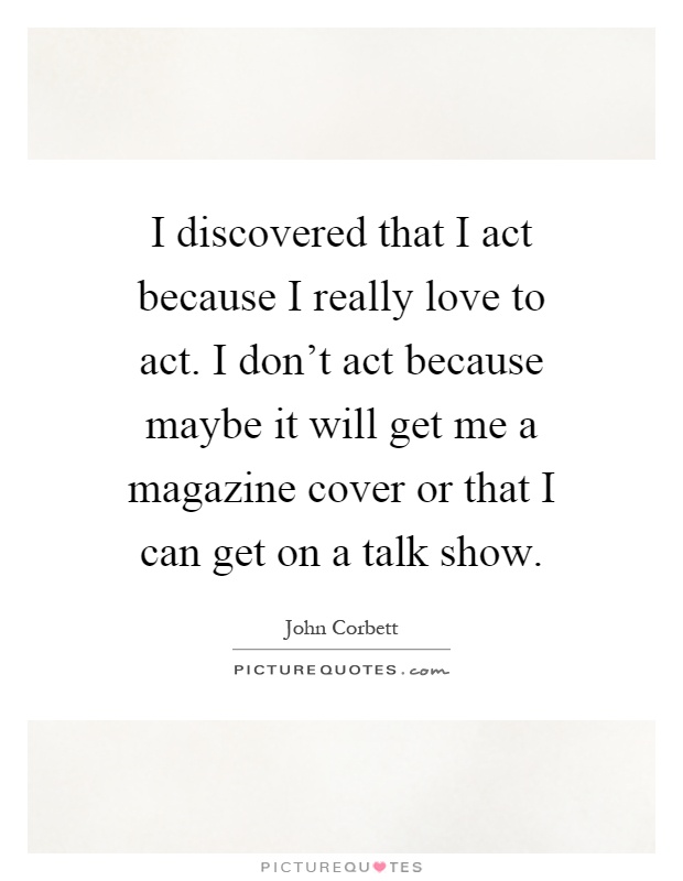 I discovered that I act because I really love to act. I don't act because maybe it will get me a magazine cover or that I can get on a talk show Picture Quote #1