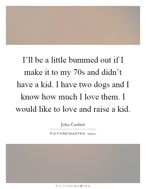 I'll be a little bummed out if I make it to my 70s and didn't have a kid. I have two dogs and I know how much I love them. I would like to love and raise a kid Picture Quote #1