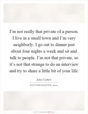 I’m not really that private of a person. I live in a small town and I’m very neighborly. I go out to dinner just about four nights a week and sit and talk to people. I’m not that private, so it’s not that strange to do an interview and try to share a little bit of your life Picture Quote #1