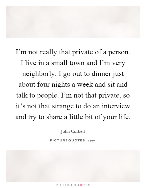 I'm not really that private of a person. I live in a small town and I'm very neighborly. I go out to dinner just about four nights a week and sit and talk to people. I'm not that private, so it's not that strange to do an interview and try to share a little bit of your life Picture Quote #1