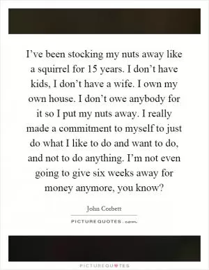 I’ve been stocking my nuts away like a squirrel for 15 years. I don’t have kids, I don’t have a wife. I own my own house. I don’t owe anybody for it so I put my nuts away. I really made a commitment to myself to just do what I like to do and want to do, and not to do anything. I’m not even going to give six weeks away for money anymore, you know? Picture Quote #1