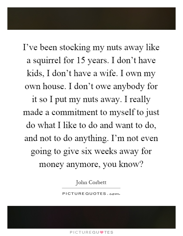 I've been stocking my nuts away like a squirrel for 15 years. I don't have kids, I don't have a wife. I own my own house. I don't owe anybody for it so I put my nuts away. I really made a commitment to myself to just do what I like to do and want to do, and not to do anything. I'm not even going to give six weeks away for money anymore, you know? Picture Quote #1