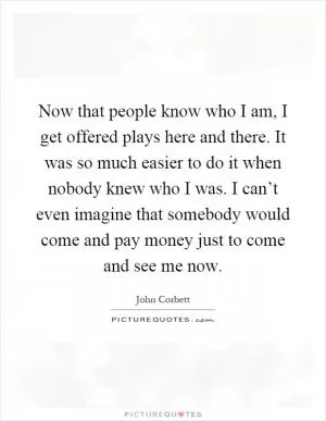 Now that people know who I am, I get offered plays here and there. It was so much easier to do it when nobody knew who I was. I can’t even imagine that somebody would come and pay money just to come and see me now Picture Quote #1