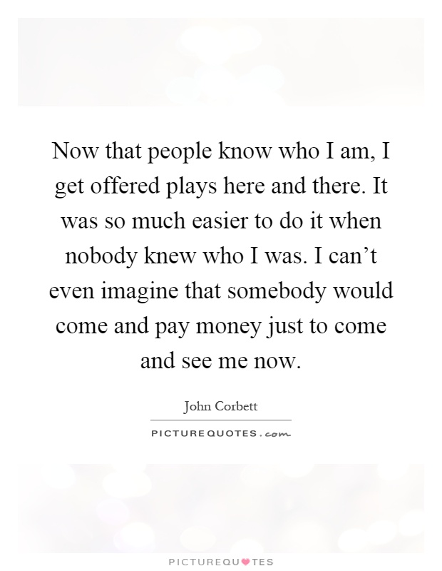 Now that people know who I am, I get offered plays here and there. It was so much easier to do it when nobody knew who I was. I can't even imagine that somebody would come and pay money just to come and see me now Picture Quote #1
