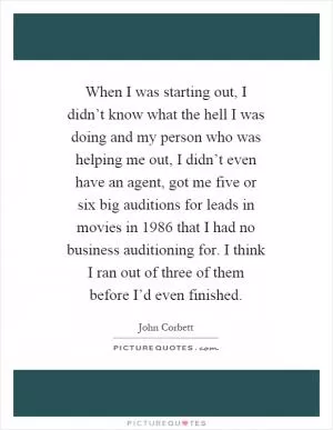 When I was starting out, I didn’t know what the hell I was doing and my person who was helping me out, I didn’t even have an agent, got me five or six big auditions for leads in movies in 1986 that I had no business auditioning for. I think I ran out of three of them before I’d even finished Picture Quote #1