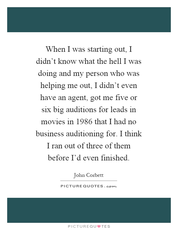 When I was starting out, I didn't know what the hell I was doing and my person who was helping me out, I didn't even have an agent, got me five or six big auditions for leads in movies in 1986 that I had no business auditioning for. I think I ran out of three of them before I'd even finished Picture Quote #1