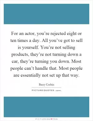 For an actor, you’re rejected eight or ten times a day. All you’ve got to sell is yourself. You’re not selling products, they’re not turning down a car, they’re turning you down. Most people can’t handle that. Most people are essentially not set up that way Picture Quote #1