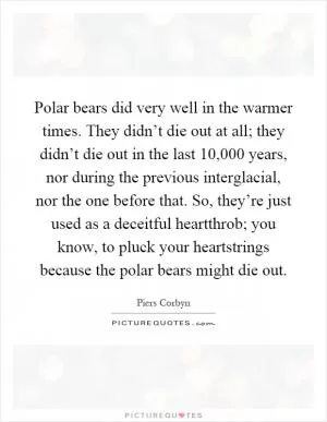 Polar bears did very well in the warmer times. They didn’t die out at all; they didn’t die out in the last 10,000 years, nor during the previous interglacial, nor the one before that. So, they’re just used as a deceitful heartthrob; you know, to pluck your heartstrings because the polar bears might die out Picture Quote #1