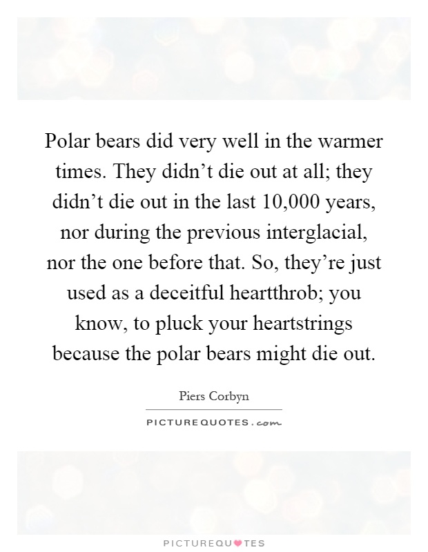 Polar bears did very well in the warmer times. They didn't die out at all; they didn't die out in the last 10,000 years, nor during the previous interglacial, nor the one before that. So, they're just used as a deceitful heartthrob; you know, to pluck your heartstrings because the polar bears might die out Picture Quote #1
