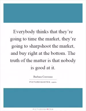 Everybody thinks that they’re going to time the market, they’re going to sharpshoot the market, and buy right at the bottom. The truth of the matter is that nobody is good at it Picture Quote #1