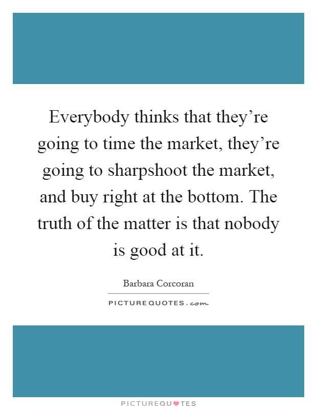 Everybody thinks that they're going to time the market, they're going to sharpshoot the market, and buy right at the bottom. The truth of the matter is that nobody is good at it Picture Quote #1
