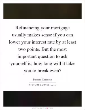 Refinancing your mortgage usually makes sense if you can lower your interest rate by at least two points. But the most important question to ask yourself is, how long will it take you to break even? Picture Quote #1
