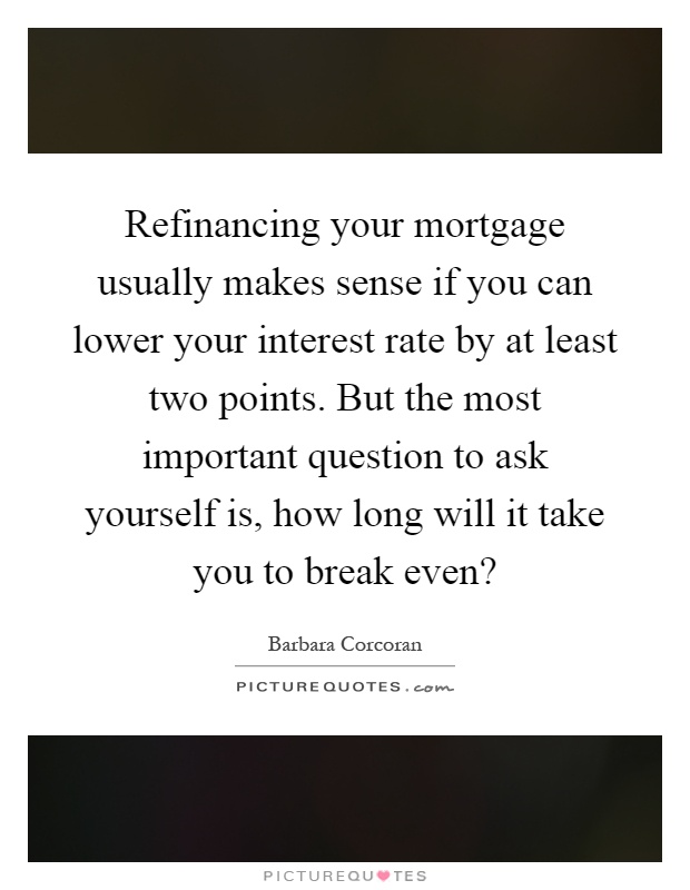 Refinancing your mortgage usually makes sense if you can lower your interest rate by at least two points. But the most important question to ask yourself is, how long will it take you to break even? Picture Quote #1