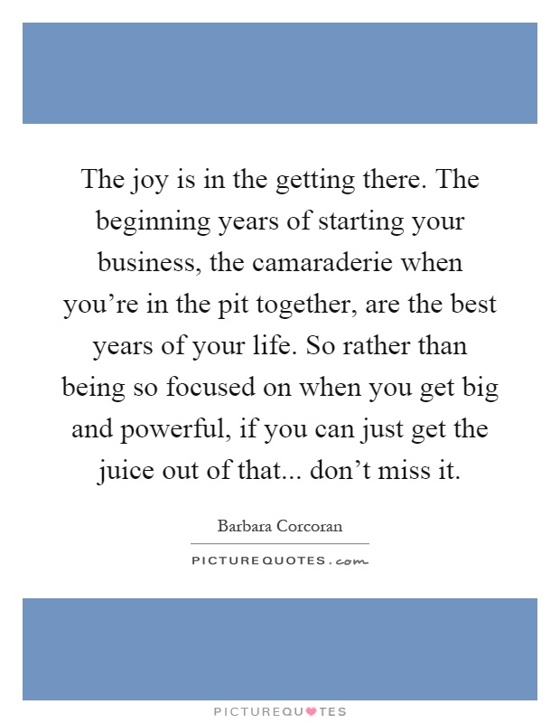 The joy is in the getting there. The beginning years of starting your business, the camaraderie when you're in the pit together, are the best years of your life. So rather than being so focused on when you get big and powerful, if you can just get the juice out of that... don't miss it Picture Quote #1