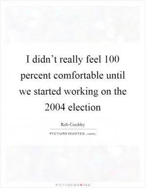 I didn’t really feel 100 percent comfortable until we started working on the 2004 election Picture Quote #1
