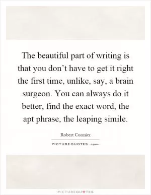 The beautiful part of writing is that you don’t have to get it right the first time, unlike, say, a brain surgeon. You can always do it better, find the exact word, the apt phrase, the leaping simile Picture Quote #1