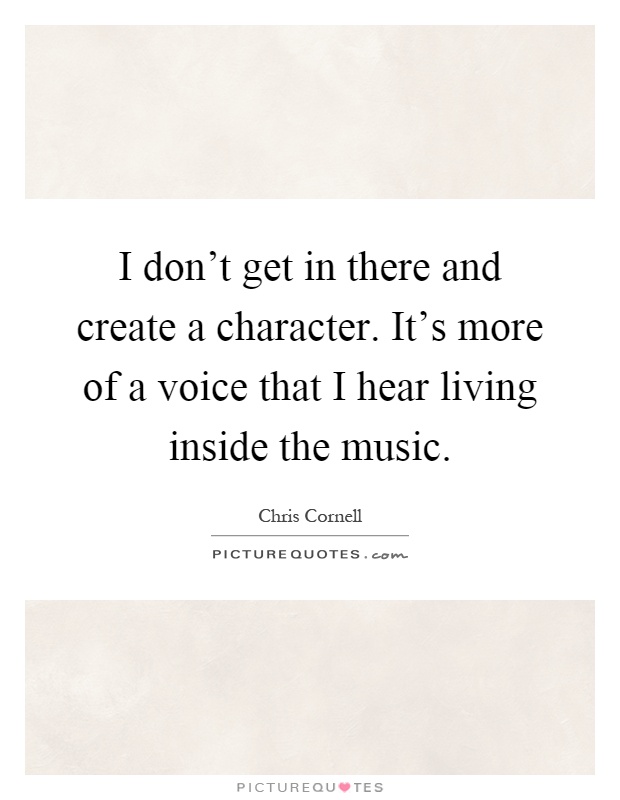 I don't get in there and create a character. It's more of a voice that I hear living inside the music Picture Quote #1