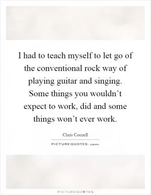 I had to teach myself to let go of the conventional rock way of playing guitar and singing. Some things you wouldn’t expect to work, did and some things won’t ever work Picture Quote #1