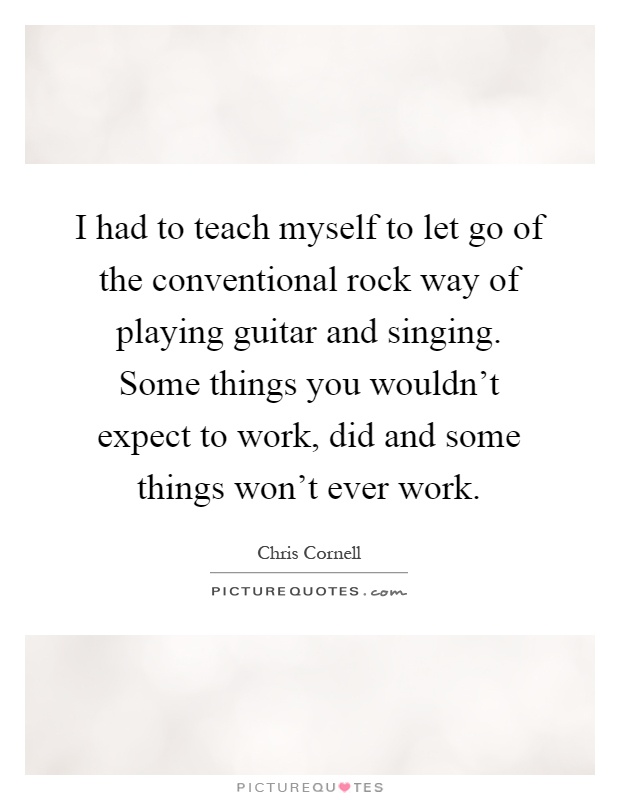 I had to teach myself to let go of the conventional rock way of playing guitar and singing. Some things you wouldn't expect to work, did and some things won't ever work Picture Quote #1