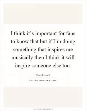 I think it’s important for fans to know that but if I’m doing something that inspires me musically then I think it will inspire someone else too Picture Quote #1